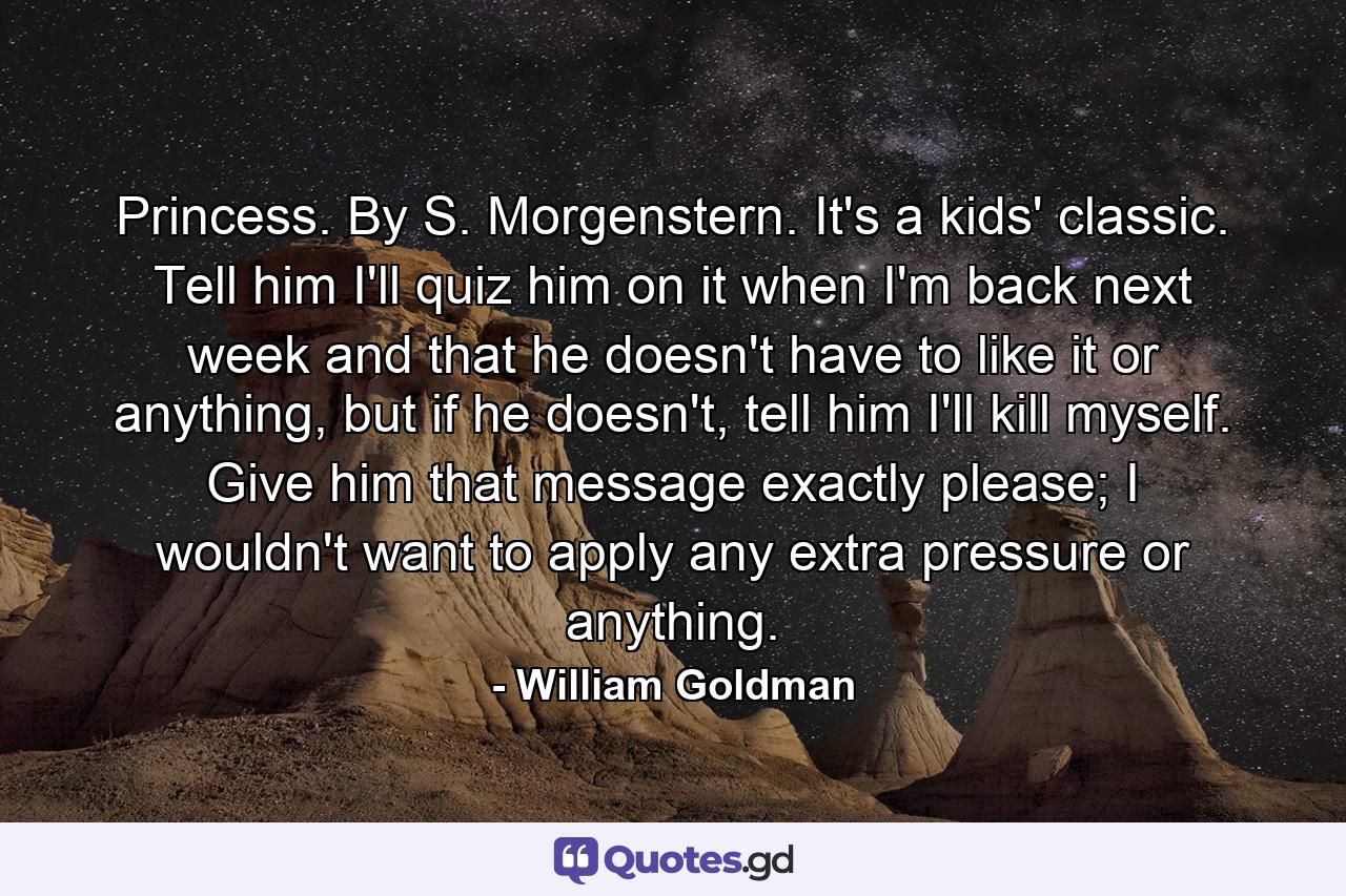 Princess. By S. Morgenstern. It's a kids' classic. Tell him I'll quiz him on it when I'm back next week and that he doesn't have to like it or anything, but if he doesn't, tell him I'll kill myself. Give him that message exactly please; I wouldn't want to apply any extra pressure or anything. - Quote by William Goldman