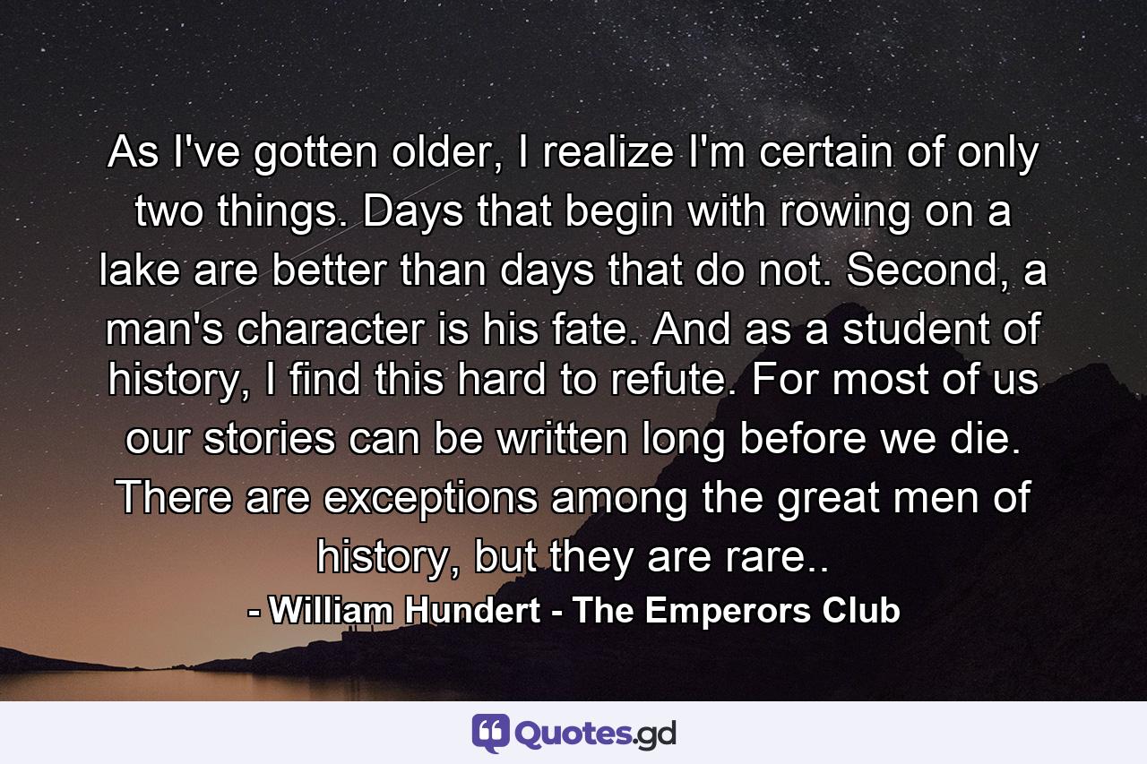 As I've gotten older, I realize I'm certain of only two things. Days that begin with rowing on a lake are better than days that do not. Second, a man's character is his fate. And as a student of history, I find this hard to refute. For most of us our stories can be written long before we die. There are exceptions among the great men of history, but they are rare.. - Quote by William Hundert - The Emperors Club