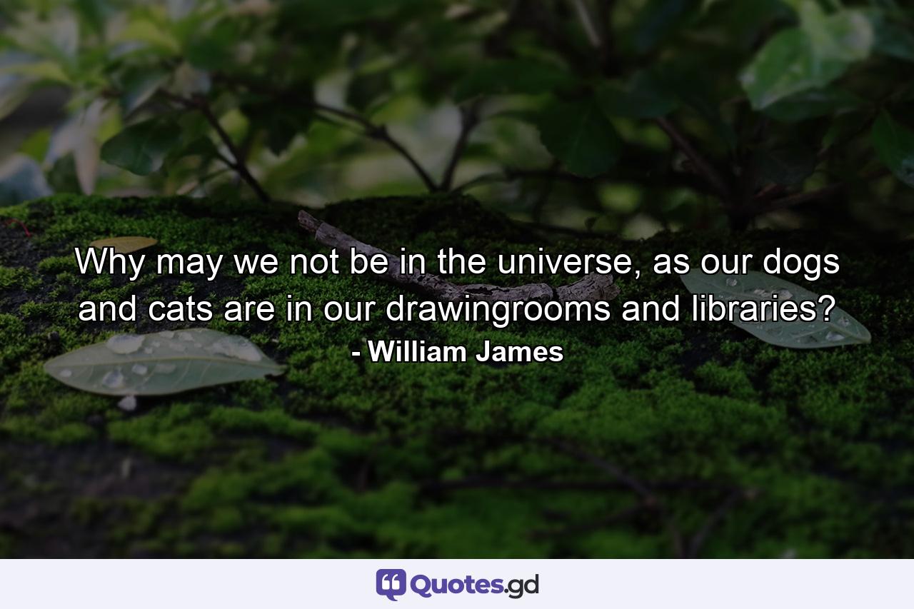 Why may we not be in the universe, as our dogs and cats are in our drawingrooms and libraries? - Quote by William James