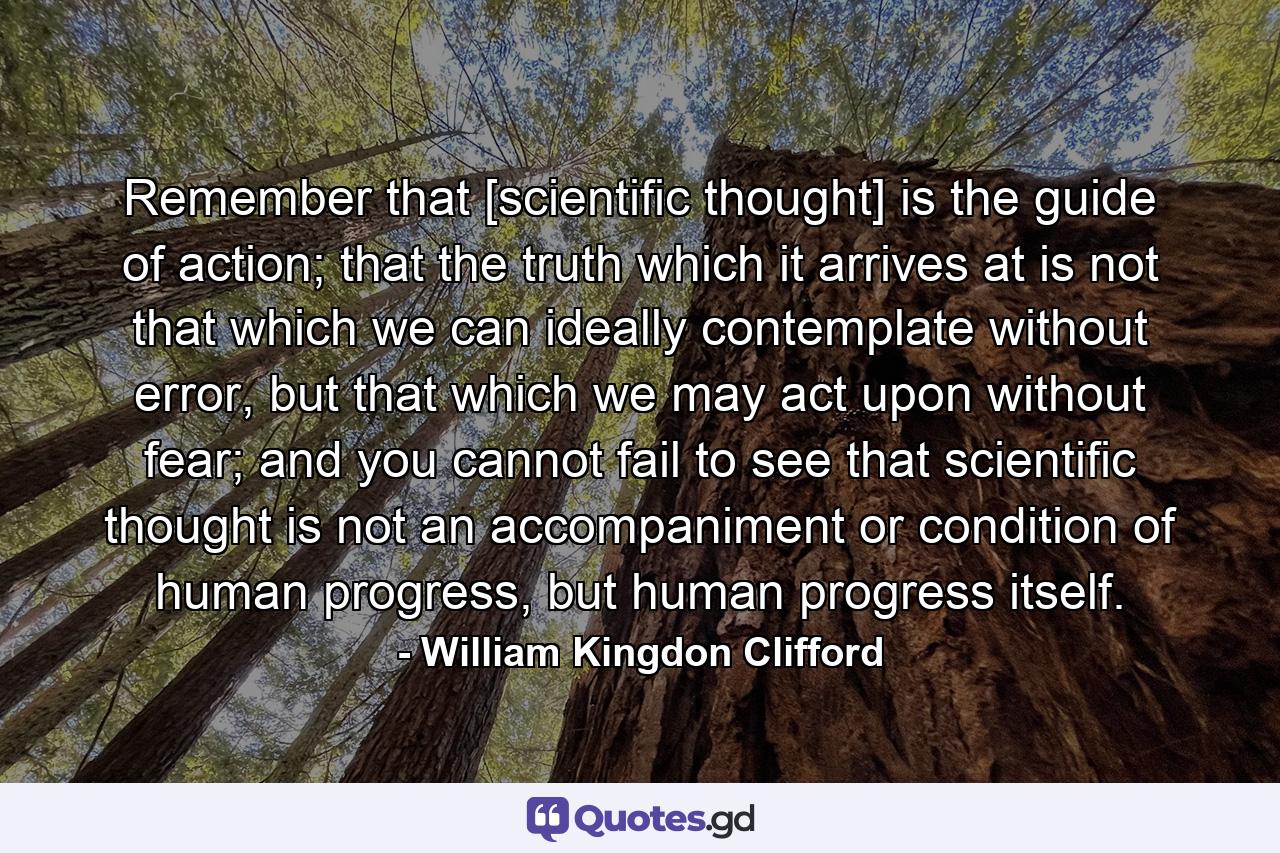 Remember that [scientific thought] is the guide of action; that the truth which it arrives at is not that which we can ideally contemplate without error, but that which we may act upon without fear; and you cannot fail to see that scientific thought is not an accompaniment or condition of human progress, but human progress itself. - Quote by William Kingdon Clifford