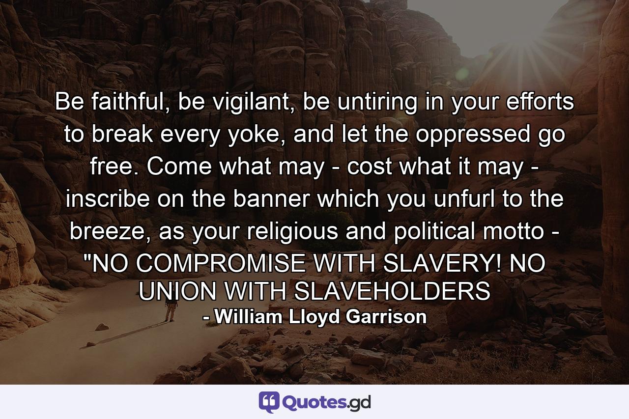 Be faithful, be vigilant, be untiring in your efforts to break every yoke, and let the oppressed go free. Come what may - cost what it may - inscribe on the banner which you unfurl to the breeze, as your religious and political motto - 