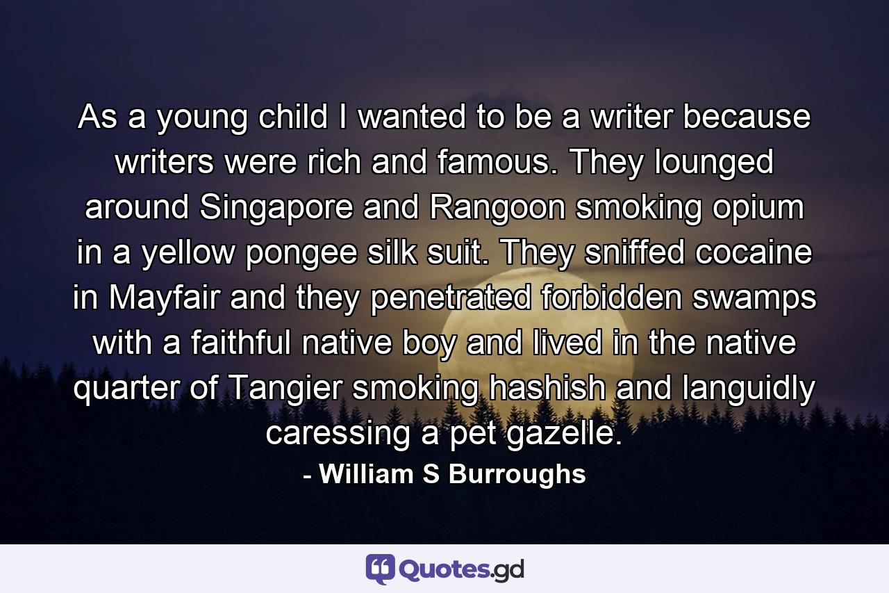 As a young child I wanted to be a writer because writers were rich and famous. They lounged around Singapore and Rangoon smoking opium in a yellow pongee silk suit. They sniffed cocaine in Mayfair and they penetrated forbidden swamps with a faithful native boy and lived in the native quarter of Tangier smoking hashish and languidly caressing a pet gazelle. - Quote by William S Burroughs