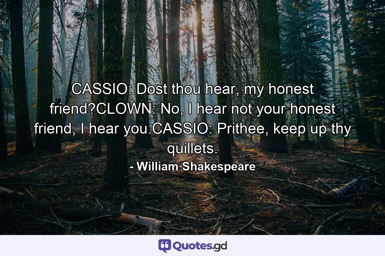 CASSIO: Dost thou hear, my honest friend?CLOWN: No, I hear not your honest friend, I hear you.CASSIO: Prithee, keep up thy quillets. - Quote by William Shakespeare