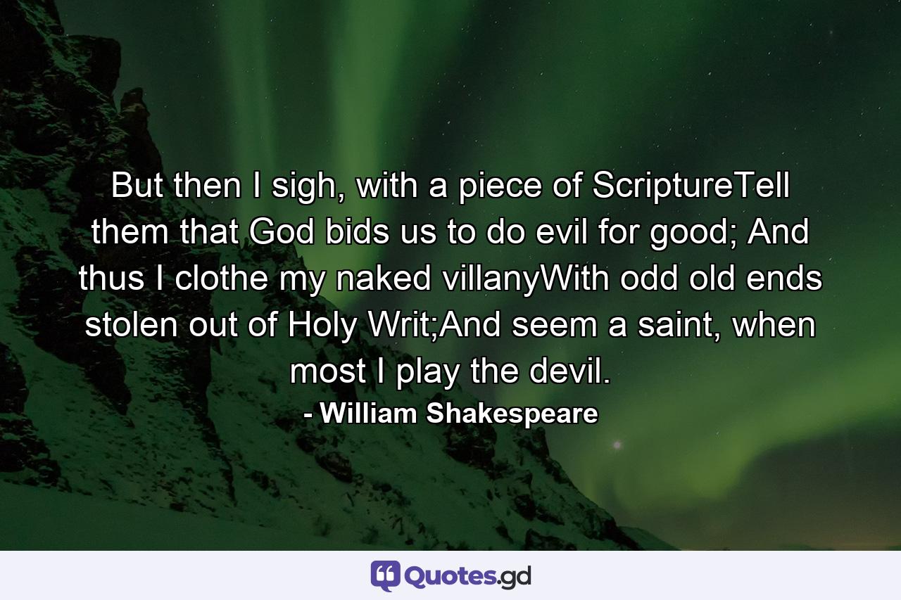 But then I sigh, with a piece of ScriptureTell them that God bids us to do evil for good; And thus I clothe my naked villanyWith odd old ends stolen out of Holy Writ;And seem a saint, when most I play the devil. - Quote by William Shakespeare