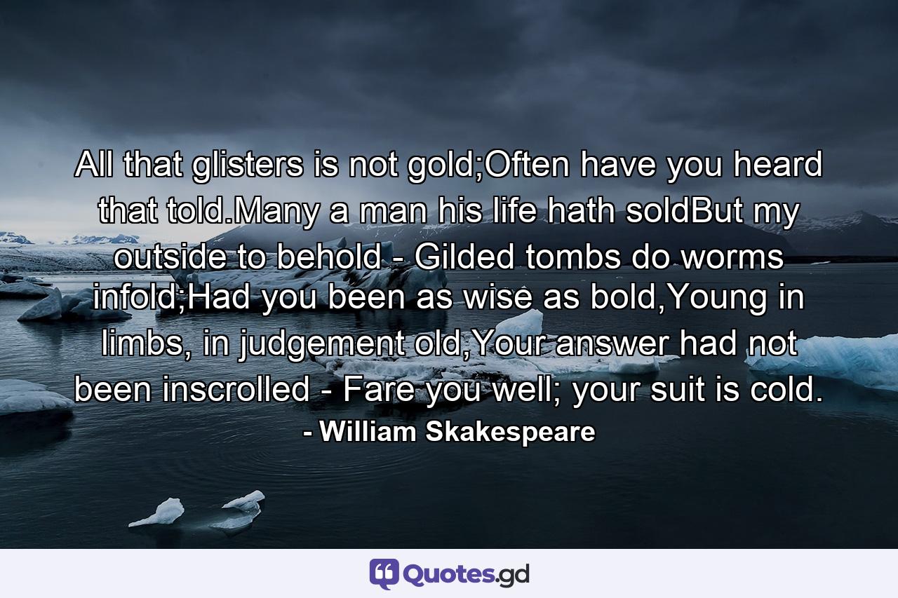 All that glisters is not gold;Often have you heard that told.Many a man his life hath soldBut my outside to behold - Gilded tombs do worms infold;Had you been as wise as bold,Young in limbs, in judgement old,Your answer had not been inscrolled - Fare you well; your suit is cold. - Quote by William Skakespeare