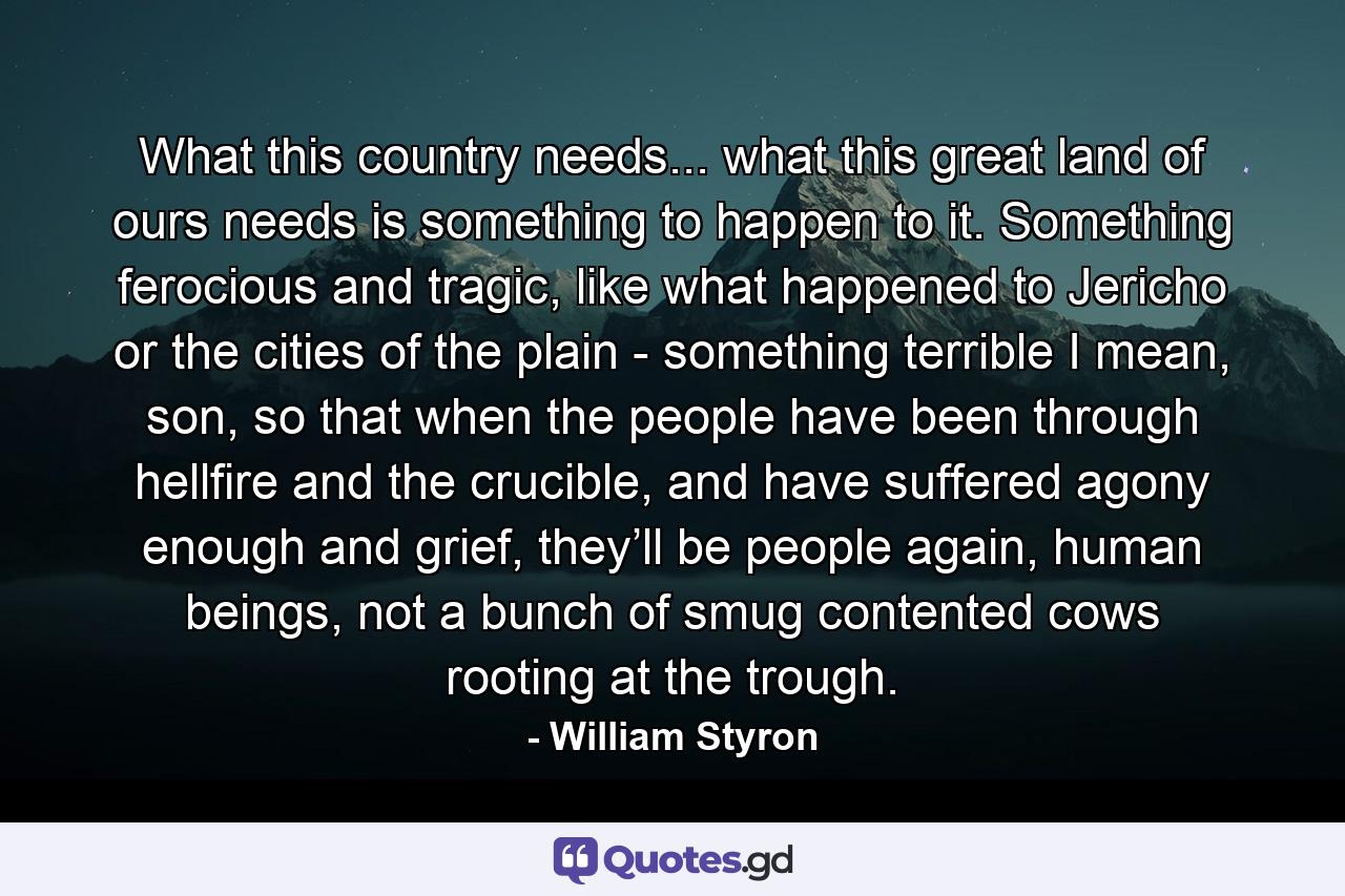 What this country needs... what this great land of ours needs is something to happen to it. Something ferocious and tragic, like what happened to Jericho or the cities of the plain - something terrible I mean, son, so that when the people have been through hellfire and the crucible, and have suffered agony enough and grief, they’ll be people again, human beings, not a bunch of smug contented cows rooting at the trough. - Quote by William Styron