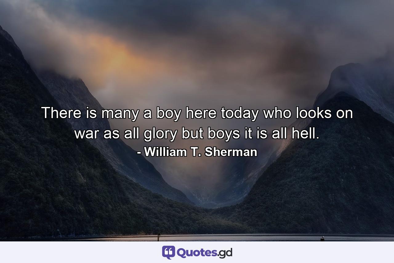 There is many a boy here today who looks on war as all glory  but boys  it is all hell. - Quote by William T. Sherman