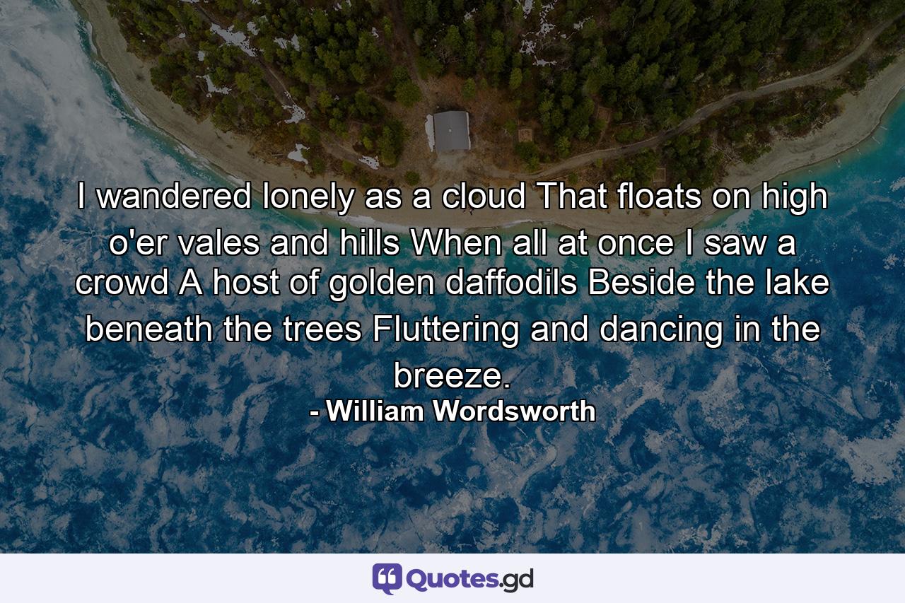 I wandered lonely as a cloud That floats on high o'er vales and hills  When all at once I saw a crowd  A host of golden daffodils  Beside the lake beneath the trees  Fluttering and dancing in the breeze. - Quote by William Wordsworth