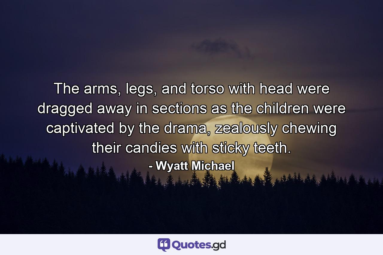 The arms, legs, and torso with head were dragged away in sections as the children were captivated by the drama, zealously chewing their candies with sticky teeth. - Quote by Wyatt Michael