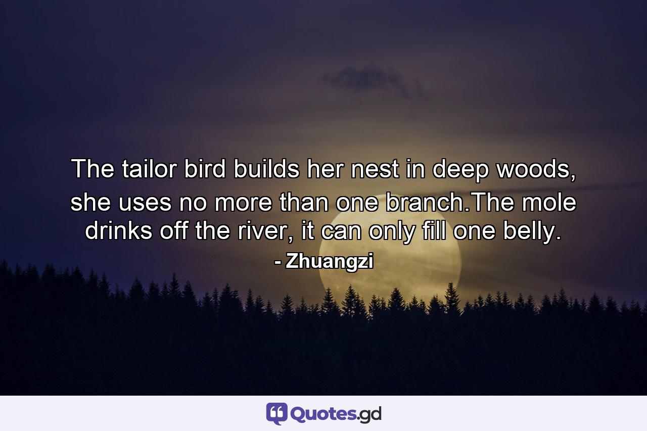 The tailor bird builds her nest in deep woods, she uses no more than one branch.The mole drinks off the river, it can only fill one belly. - Quote by Zhuangzi