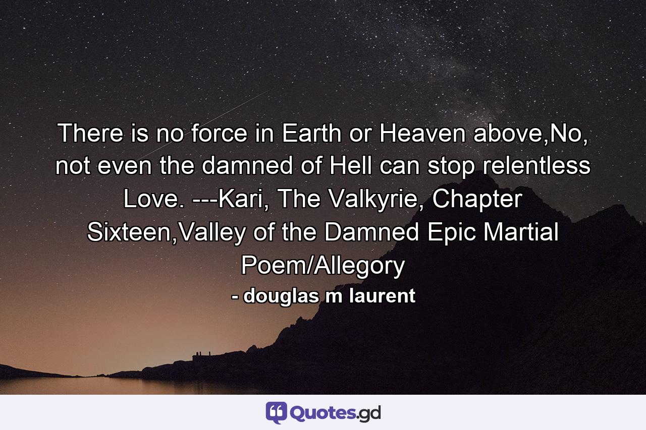 There is no force in Earth or Heaven above,No, not even the damned of Hell can stop relentless Love.  ---Kari, The Valkyrie, Chapter Sixteen,Valley of the Damned Epic Martial Poem/Allegory - Quote by douglas m laurent