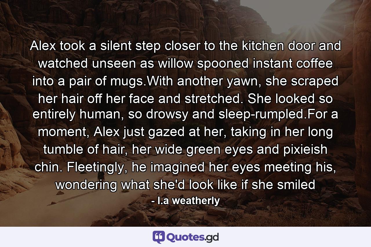 Alex took a silent step closer to the kitchen door and watched unseen as willow spooned instant coffee into a pair of mugs.With another yawn, she scraped her hair off her face and stretched. She looked so entirely human, so drowsy and sleep-rumpled.For a moment, Alex just gazed at her, taking in her long tumble of hair, her wide green eyes and pixieish chin. Fleetingly, he imagined her eyes meeting his, wondering what she'd look like if she smiled - Quote by l.a weatherly