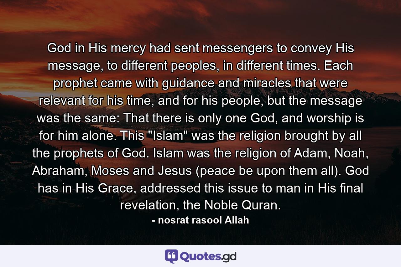 God in His mercy had sent messengers to convey His message, to different peoples, in different times. Each prophet came with guidance and miracles that were relevant for his time, and for his people, but the message was the same: That there is only one God, and worship is for him alone. This 