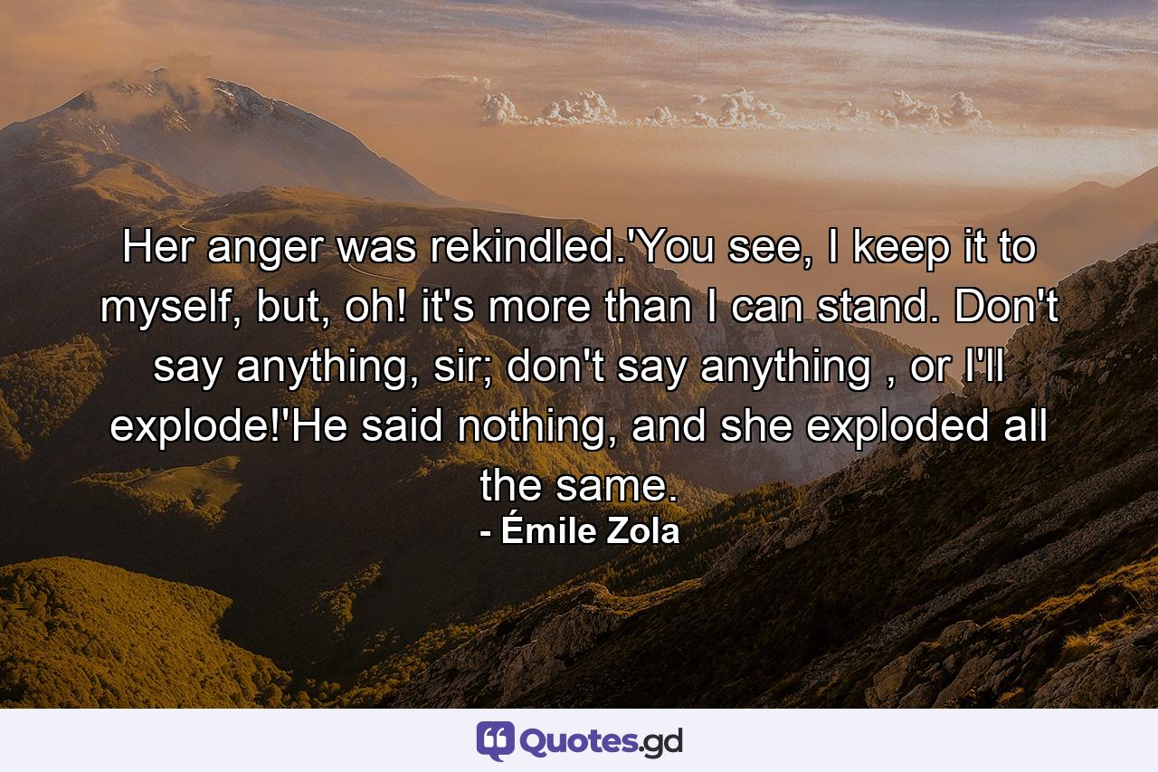 Her anger was rekindled.'You see, I keep it to myself, but, oh! it's more than I can stand. Don't say anything, sir; don't say anything , or I'll explode!'He said nothing, and she exploded all the same. - Quote by Émile Zola