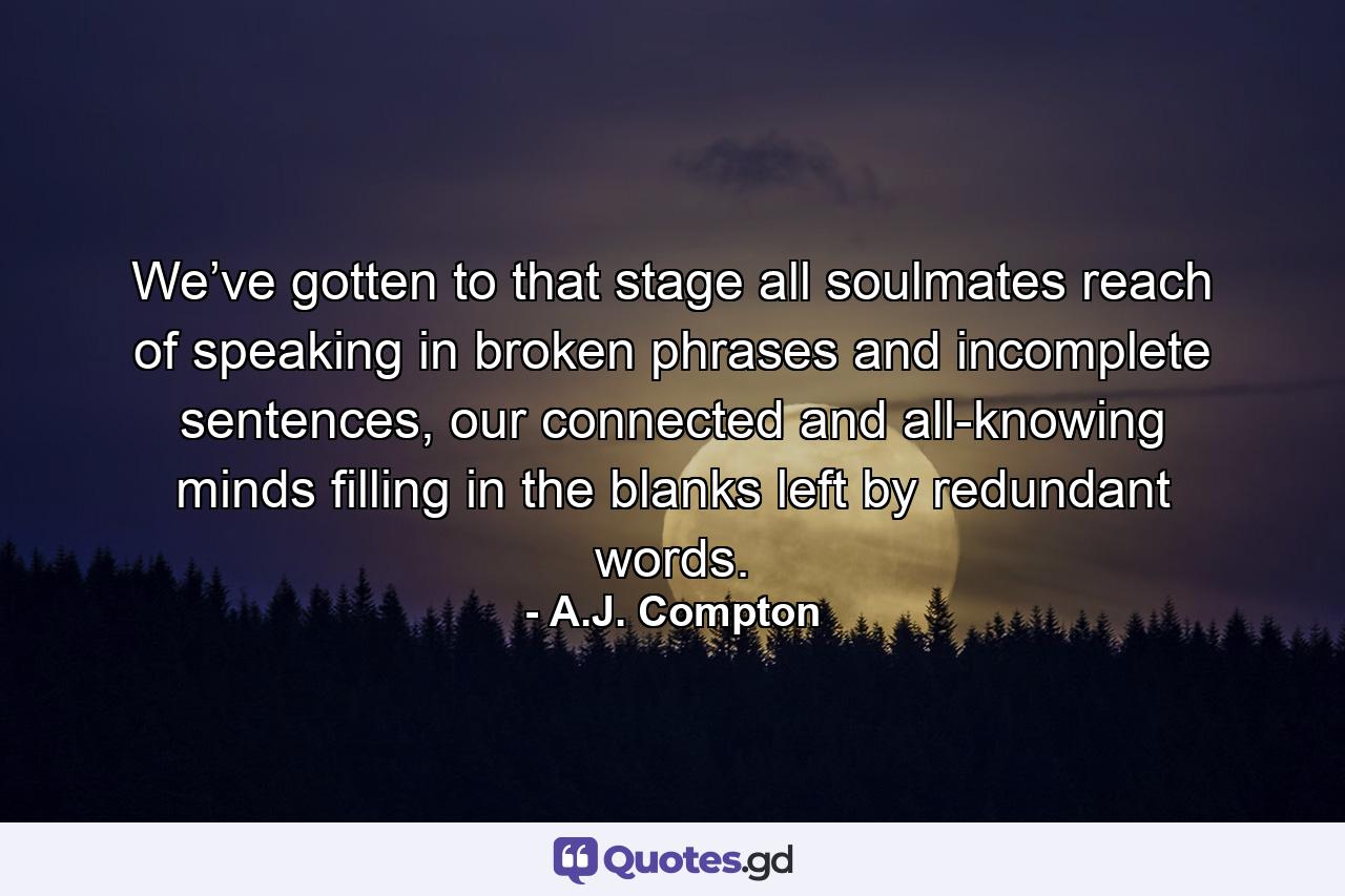 We’ve gotten to that stage all soulmates reach of speaking in broken phrases and incomplete sentences, our connected and all-knowing minds filling in the blanks left by redundant words. - Quote by A.J. Compton