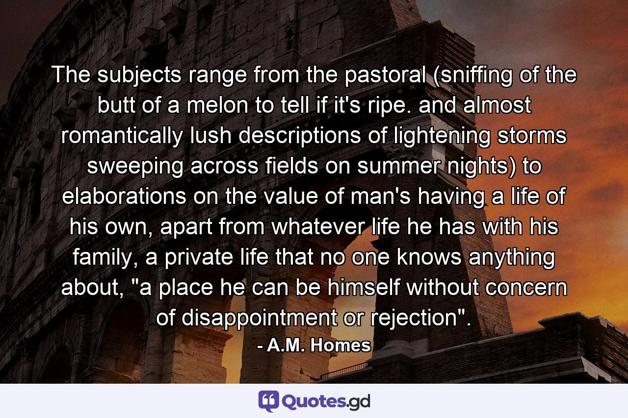 The subjects range from the pastoral (sniffing of the butt of a melon to tell if it's ripe. and almost romantically lush descriptions of lightening storms sweeping across fields on summer nights) to elaborations on the value of man's having a life of his own, apart from whatever life he has with his family, a private life that no one knows anything about, 