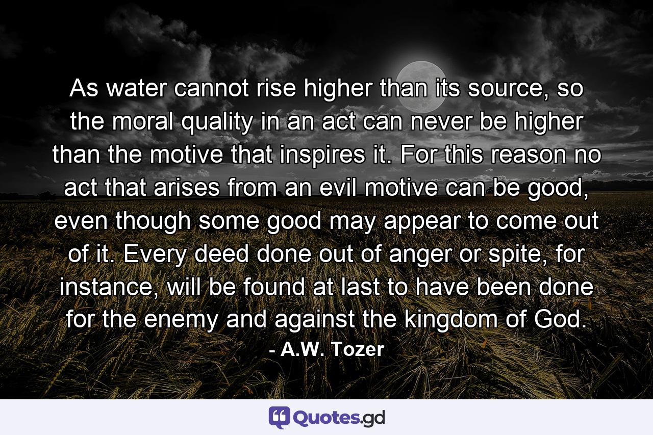 As water cannot rise higher than its source, so the moral quality in an act can never be higher than the motive that inspires it. For this reason no act that arises from an evil motive can be good, even though some good may appear to come out of it. Every deed done out of anger or spite, for instance, will be found at last to have been done for the enemy and against the kingdom of God. - Quote by A.W. Tozer