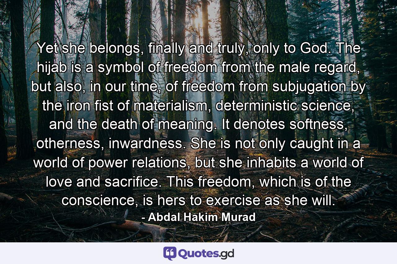 Yet she belongs, finally and truly, only to God. The hijab is a symbol of freedom from the male regard, but also, in our time, of freedom from subjugation by the iron fist of materialism, deterministic science, and the death of meaning. It denotes softness, otherness, inwardness. She is not only caught in a world of power relations, but she inhabits a world of love and sacrifice. This freedom, which is of the conscience, is hers to exercise as she will. - Quote by Abdal Hakim Murad