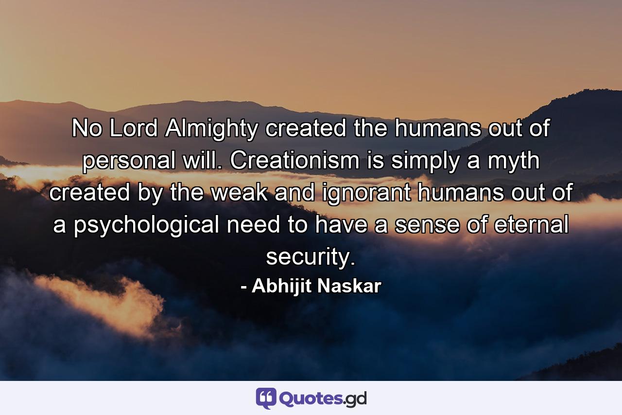 No Lord Almighty created the humans out of personal will. Creationism is simply a myth created by the weak and ignorant humans out of a psychological need to have a sense of eternal security. - Quote by Abhijit Naskar