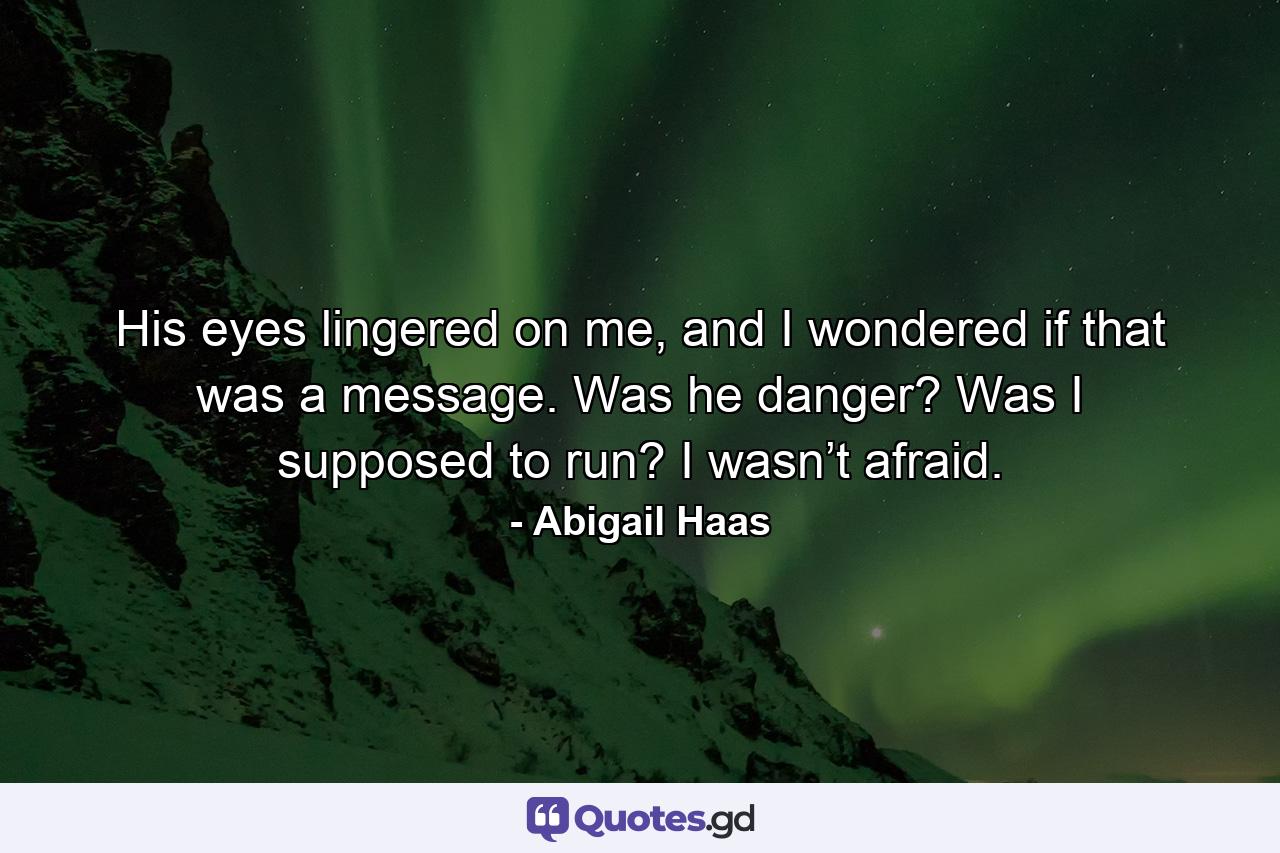 His eyes lingered on me, and I wondered if that was a message. Was he danger? Was I supposed to run? I wasn’t afraid. - Quote by Abigail Haas