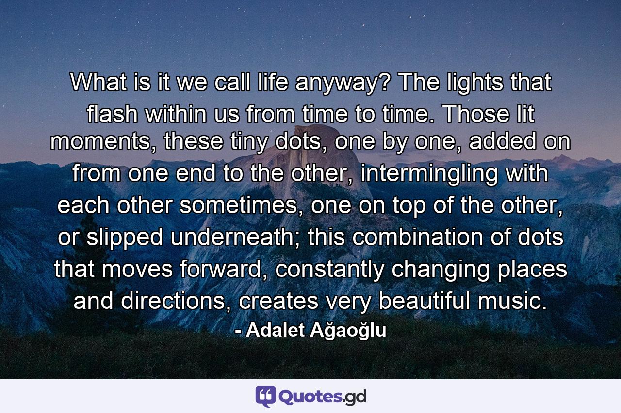 What is it we call life anyway? The lights that flash within us from time to time. Those lit moments, these tiny dots, one by one, added on from one end to the other, intermingling with each other sometimes, one on top of the other, or slipped underneath; this combination of dots that moves forward, constantly changing places and directions, creates very beautiful music. - Quote by Adalet Ağaoğlu