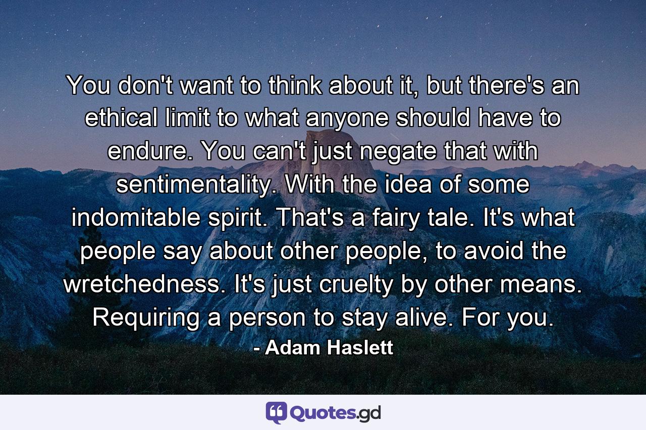 You don't want to think about it, but there's an ethical limit to what anyone should have to endure. You can't just negate that with sentimentality. With the idea of some indomitable spirit. That's a fairy tale. It's what people say about other people, to avoid the wretchedness. It's just cruelty by other means. Requiring a person to stay alive. For you. - Quote by Adam Haslett