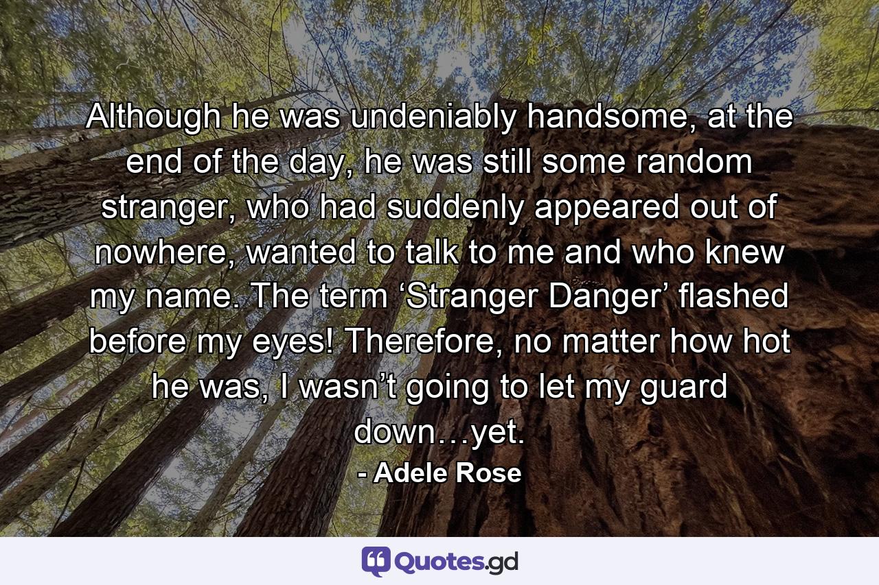 Although he was undeniably handsome, at the end of the day, he was still some random stranger, who had suddenly appeared out of nowhere, wanted to talk to me and who knew my name. The term ‘Stranger Danger’ flashed before my eyes! Therefore, no matter how hot he was, I wasn’t going to let my guard down…yet. - Quote by Adele Rose