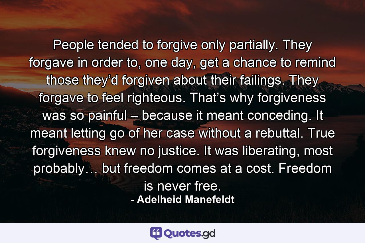 People tended to forgive only partially. They forgave in order to, one day, get a chance to remind those they’d forgiven about their failings. They forgave to feel righteous. That’s why forgiveness was so painful – because it meant conceding. It meant letting go of her case without a rebuttal. True forgiveness knew no justice. It was liberating, most probably… but freedom comes at a cost. Freedom is never free. - Quote by Adelheid Manefeldt