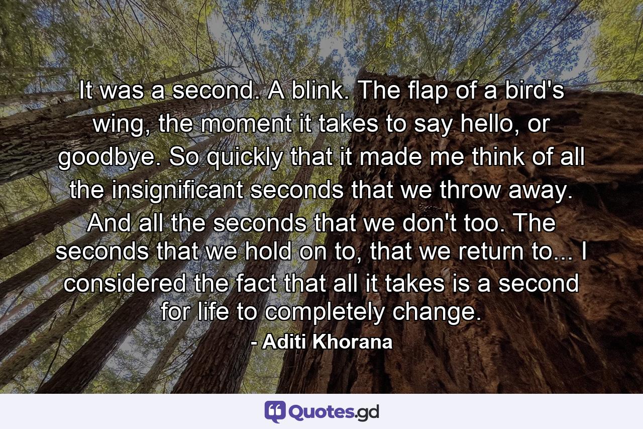 It was a second. A blink. The flap of a bird's wing, the moment it takes to say hello, or goodbye. So quickly that it made me think of all the insignificant seconds that we throw away. And all the seconds that we don't too. The seconds that we hold on to, that we return to... I considered the fact that all it takes is a second for life to completely change. - Quote by Aditi Khorana