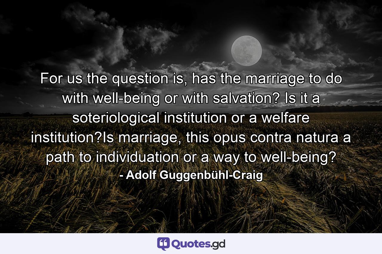 For us the question is, has the marriage to do with well-being or with salvation? Is it a soteriological institution or a welfare institution?Is marriage, this opus contra natura a path to individuation or a way to well-being? - Quote by Adolf Guggenbühl-Craig