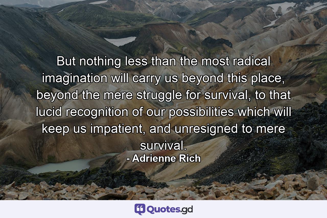 But nothing less than the most radical imagination will carry us beyond this place, beyond the mere struggle for survival, to that lucid recognition of our possibilities which will keep us impatient, and unresigned to mere survival. - Quote by Adrienne Rich