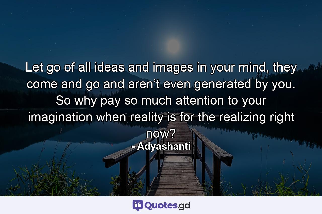 Let go of all ideas and images in your mind, they come and go and aren’t even generated by you. So why pay so much attention to your imagination when reality is for the realizing right now? - Quote by Adyashanti