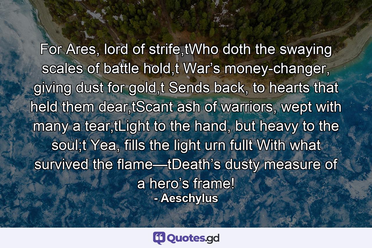 For Ares, lord of strife,tWho doth the swaying scales of battle hold,t War’s money-changer, giving dust for gold,t Sends back, to hearts that held them dear,tScant ash of warriors, wept with many a tear,tLight to the hand, but heavy to the soul;t  Yea, fills the light urn fullt With what survived the flame—tDeath’s dusty measure of a hero’s frame! - Quote by Aeschylus