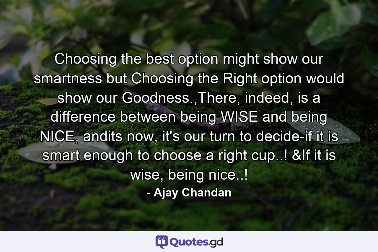 Choosing the best option might show our smartness but Choosing the Right option would show our Goodness.,There, indeed, is a difference between being WISE and being NICE, andits now, it's our turn to decide-if it is smart enough to choose a right cup..! &If it is wise, being nice..! - Quote by Ajay Chandan