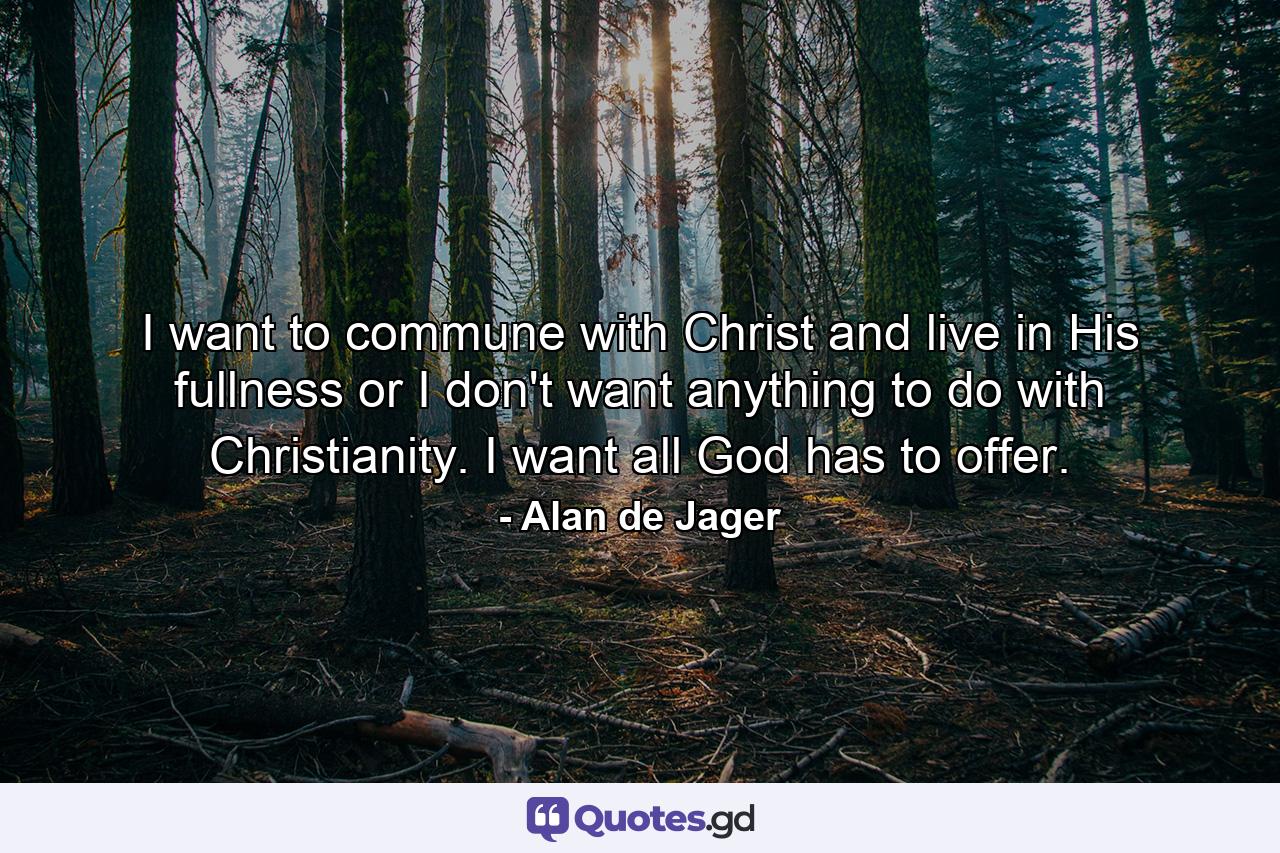 I want to commune with Christ and live in His fullness or I don't want anything to do with Christianity. I want all God has to offer. - Quote by Alan de Jager