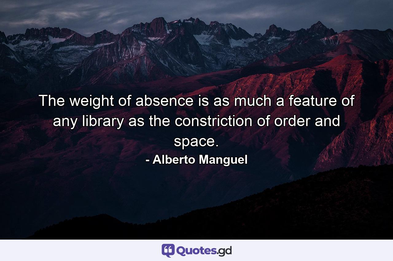 The weight of absence is as much a feature of any library as the constriction of order and space. - Quote by Alberto Manguel