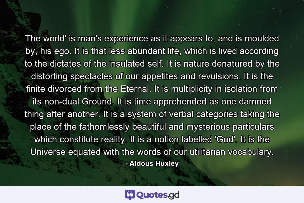 The world' is man's experience as it appears to, and is moulded by, his ego. It is that less abundant life, which is lived according to the dictates of the insulated self. It is nature denatured by the distorting spectacles of our appetites and revulsions. It is the finite divorced from the Eternal. It is multiplicity in isolation from its non-dual Ground. It is time apprehended as one damned thing after another. It is a system of verbal categories taking the place of the fathomlessly beautiful and mysterious particulars which constitute reality. It is a notion labelled 'God'. It is the Universe equated with the words of our utilitarian vocabulary. - Quote by Aldous Huxley