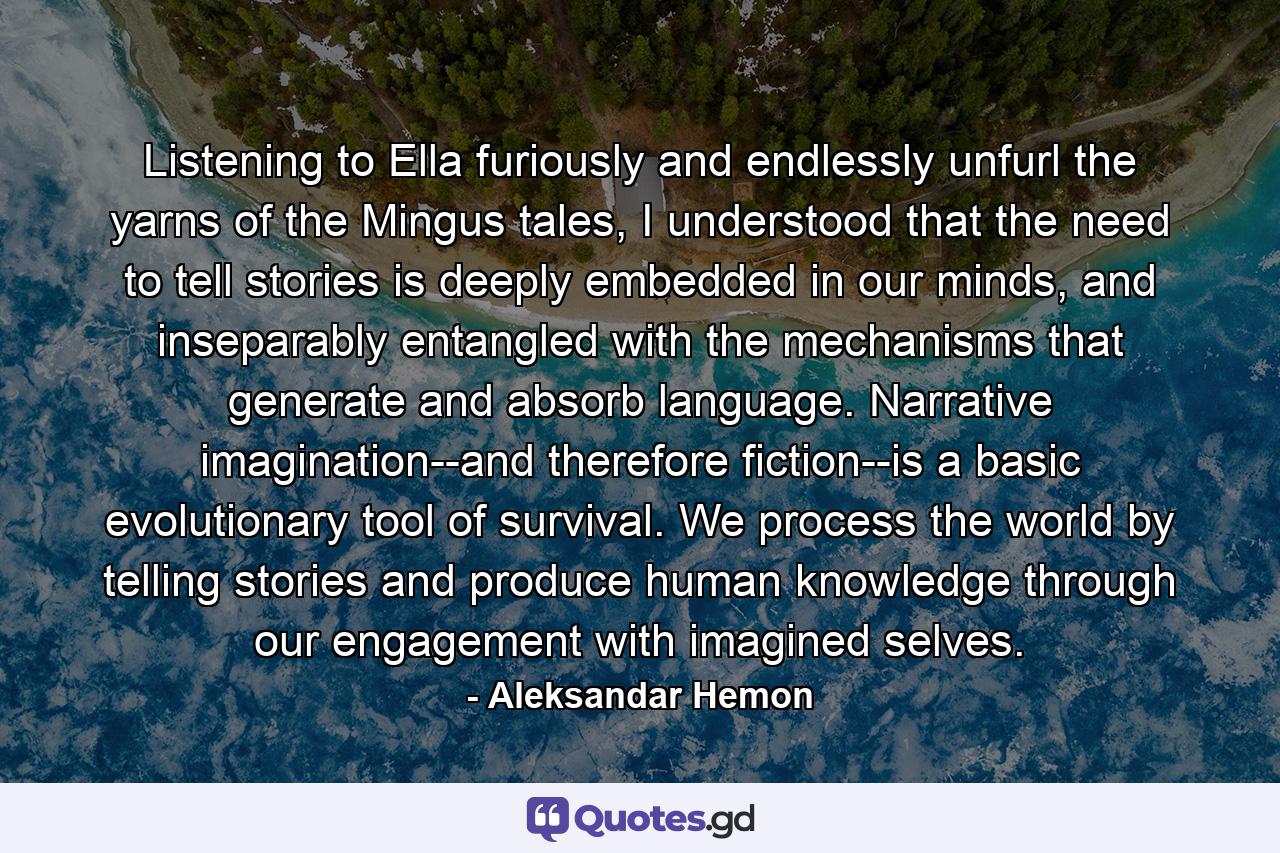 Listening to Ella furiously and endlessly unfurl the yarns of the Mingus tales, I understood that the need to tell stories is deeply embedded in our minds, and inseparably entangled with the mechanisms that generate and absorb language. Narrative imagination--and therefore fiction--is a basic evolutionary tool of survival. We process the world by telling stories and produce human knowledge through our engagement with imagined selves. - Quote by Aleksandar Hemon