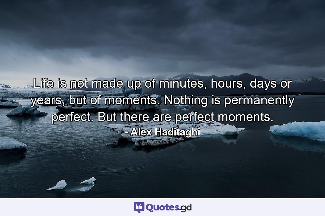 Life is not made up of minutes, hours, days or years, but of moments. Nothing is permanently perfect. But there are perfect moments. - Quote by Alex Haditaghi