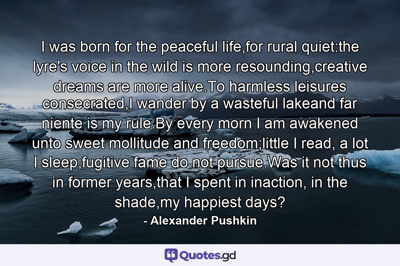 I was born for the peaceful life,for rural quiet:the lyre's voice in the wild is more resounding,creative dreams are more alive.To harmless leisures consecrated,I wander by a wasteful lakeand far niente is my rule.By every morn I am awakened unto sweet mollitude and freedom;little I read, a lot I sleep,fugitive fame do not pursue.Was it not thus in former years,that I spent in inaction, in the shade,my happiest days? - Quote by Alexander Pushkin