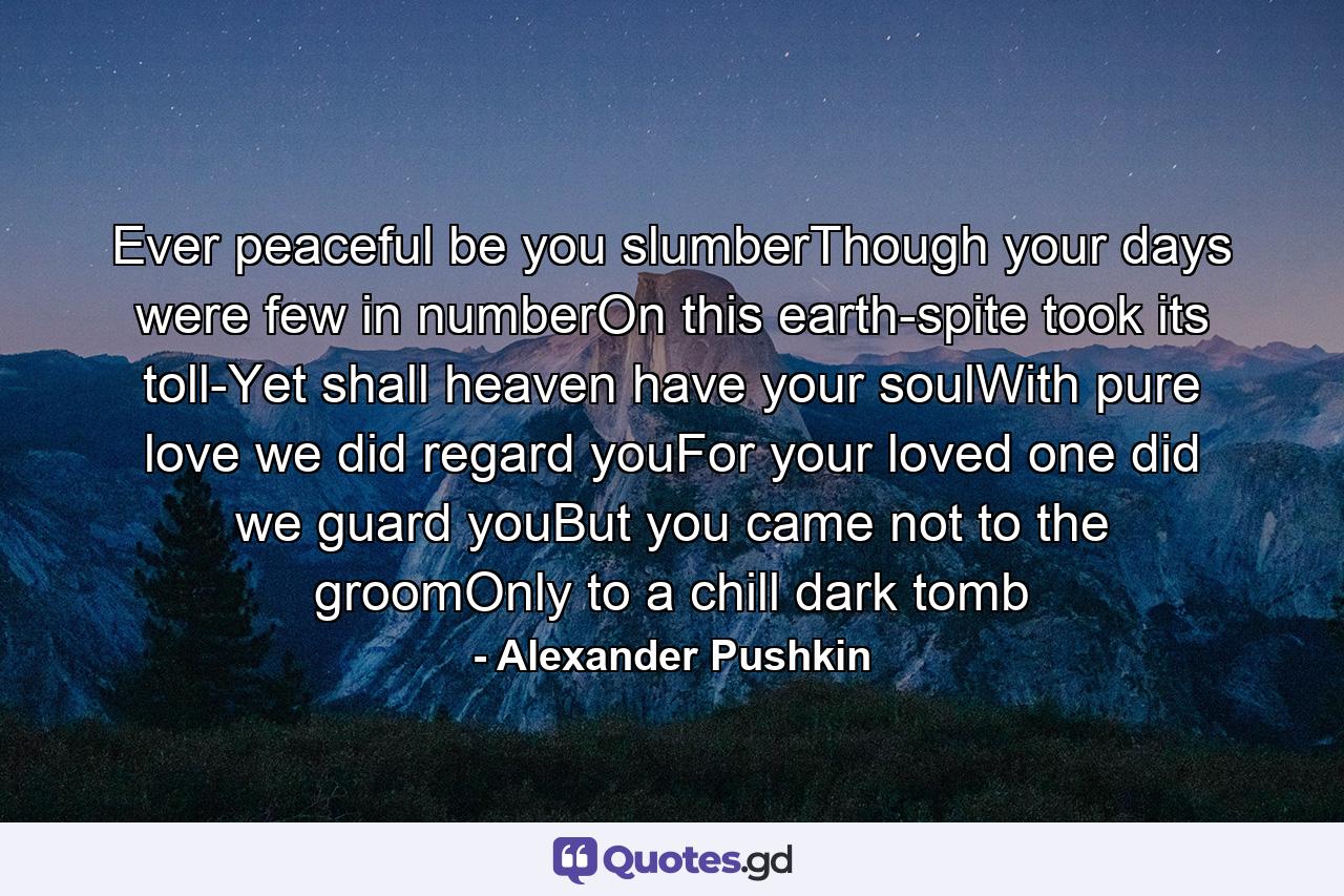 Ever peaceful be you slumberThough your days were few in numberOn this earth-spite took its toll-Yet shall heaven have your soulWith pure love we did regard youFor your loved one did we guard youBut you came not to the groomOnly to a chill dark tomb - Quote by Alexander Pushkin