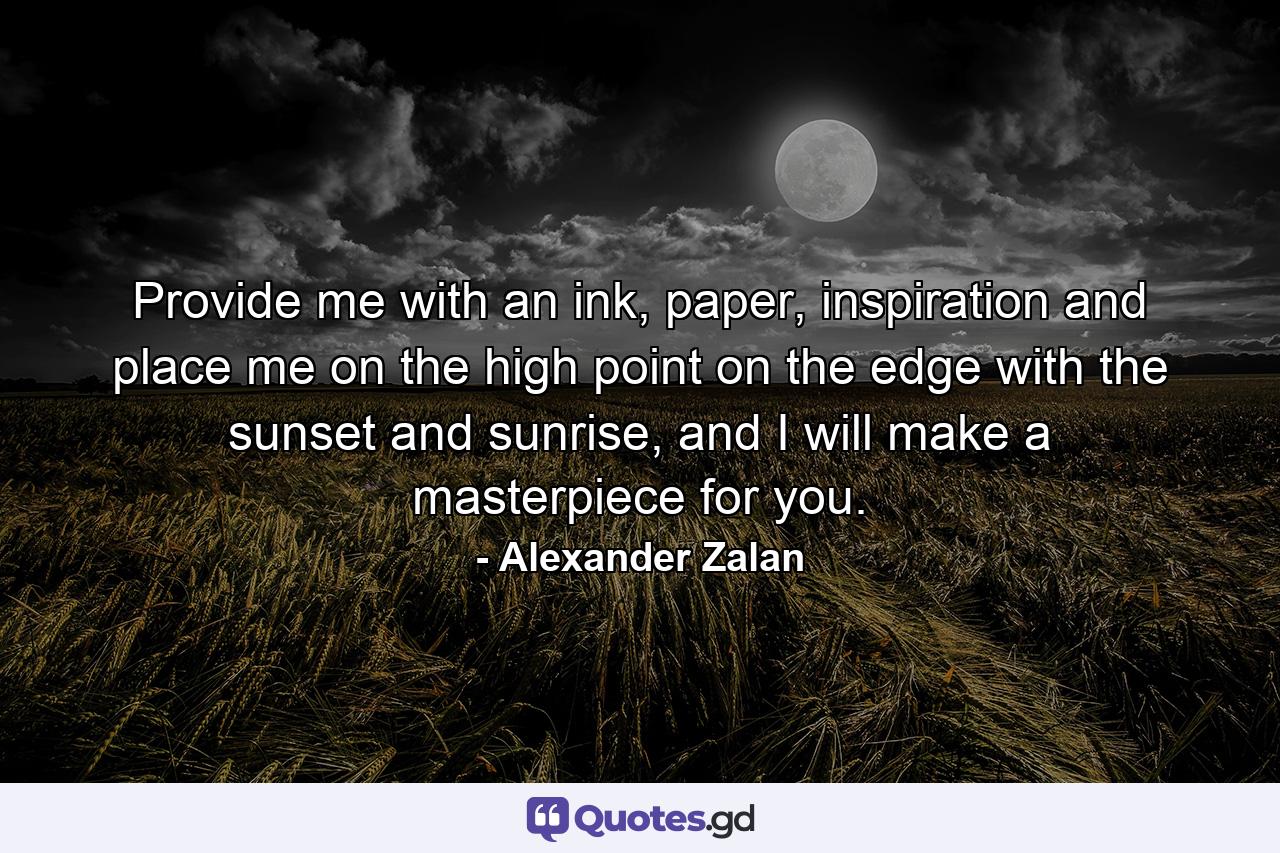 Provide me with an ink, paper, inspiration and place me on the high point on the edge with the sunset and sunrise, and I will make a masterpiece for you. - Quote by Alexander Zalan