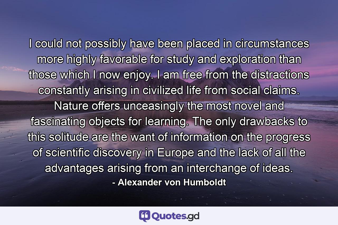 I could not possibly have been placed in circumstances more highly favorable for study and exploration than those which I now enjoy. I am free from the distractions constantly arising in civilized life from social claims. Nature offers unceasingly the most novel and fascinating objects for learning. The only drawbacks to this solitude are the want of information on the progress of scientific discovery in Europe and the lack of all the advantages arising from an interchange of ideas. - Quote by Alexander von Humboldt