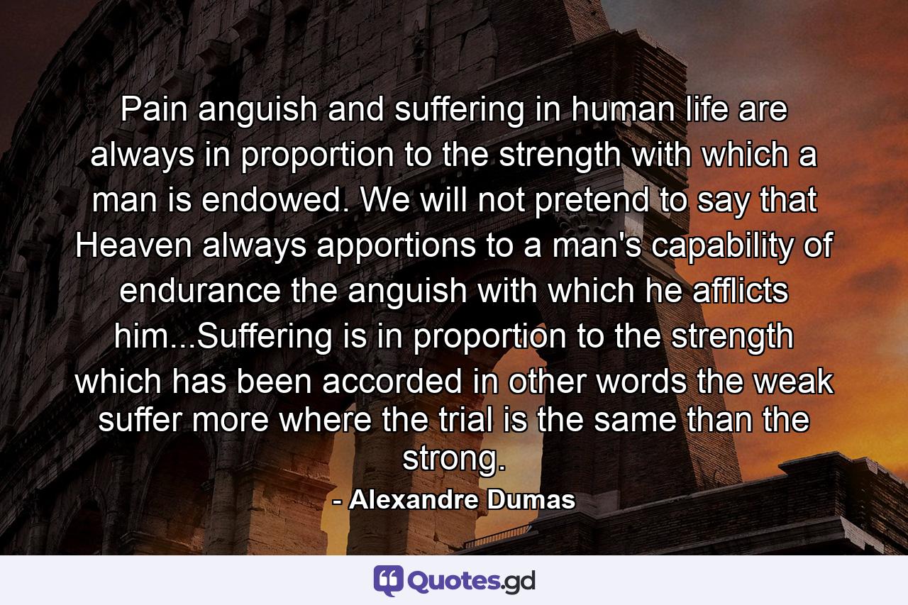 Pain anguish and suffering in human life are always in proportion to the strength with which a man is endowed. We will not pretend to say that Heaven always apportions to a man's capability of endurance the anguish with which he afflicts him...Suffering is in proportion to the strength which has been accorded in other words the weak suffer more where the trial is the same than the strong. - Quote by Alexandre Dumas