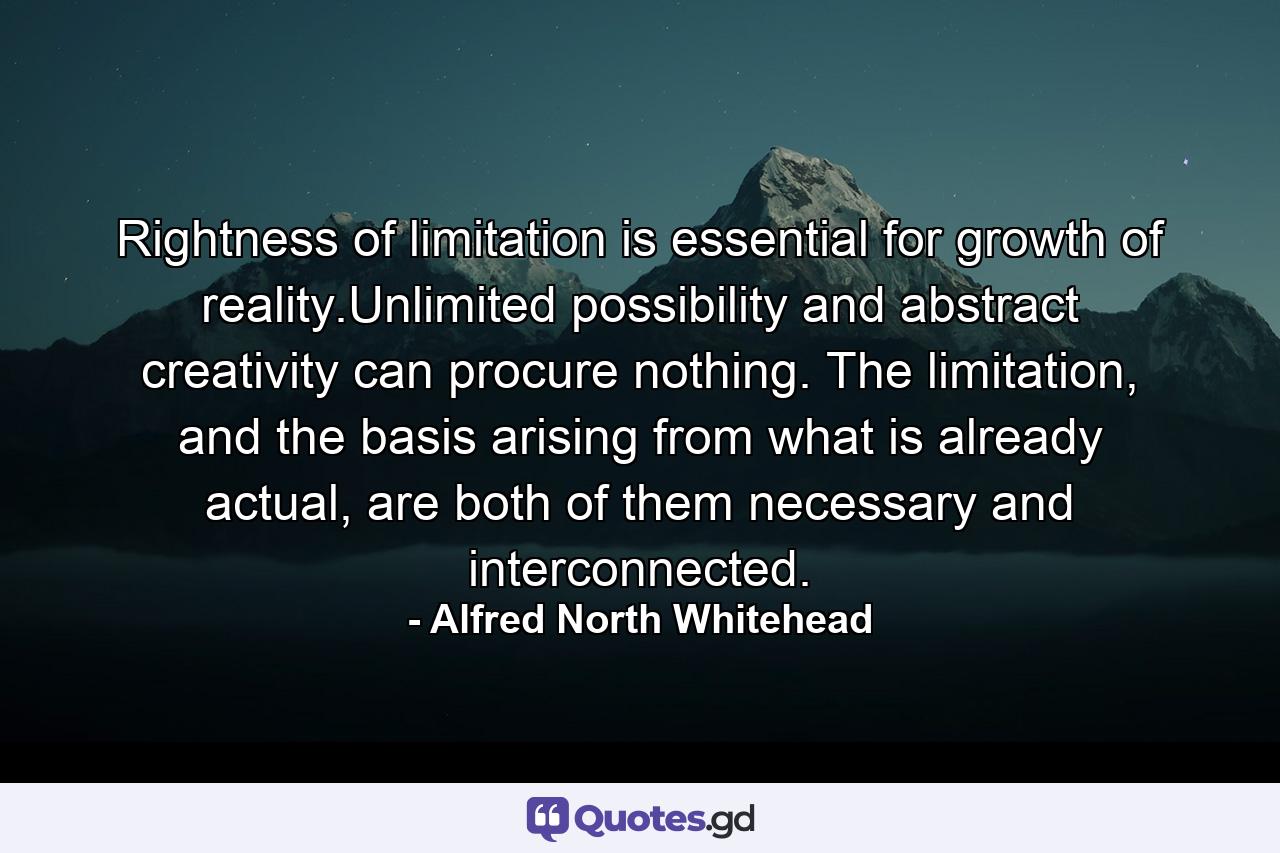 Rightness of limitation is essential for growth of reality.Unlimited possibility and abstract creativity can procure nothing. The limitation, and the basis arising from what is already actual, are both of them necessary and interconnected. - Quote by Alfred North Whitehead