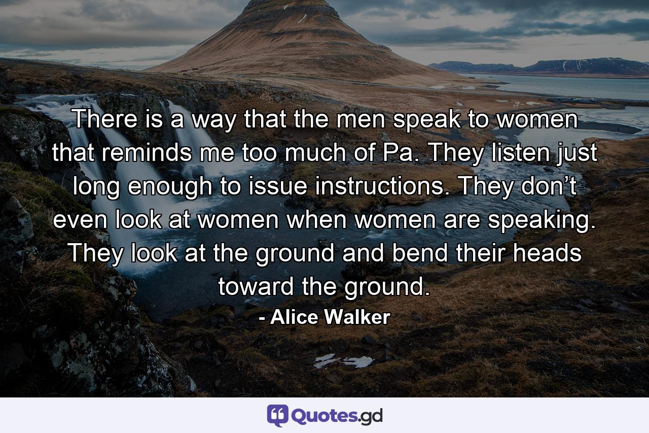 There is a way that the men speak to women that reminds me too much of Pa. They listen just long enough to issue instructions. They don’t even look at women when women are speaking. They look at the ground and bend their heads toward the ground. - Quote by Alice Walker