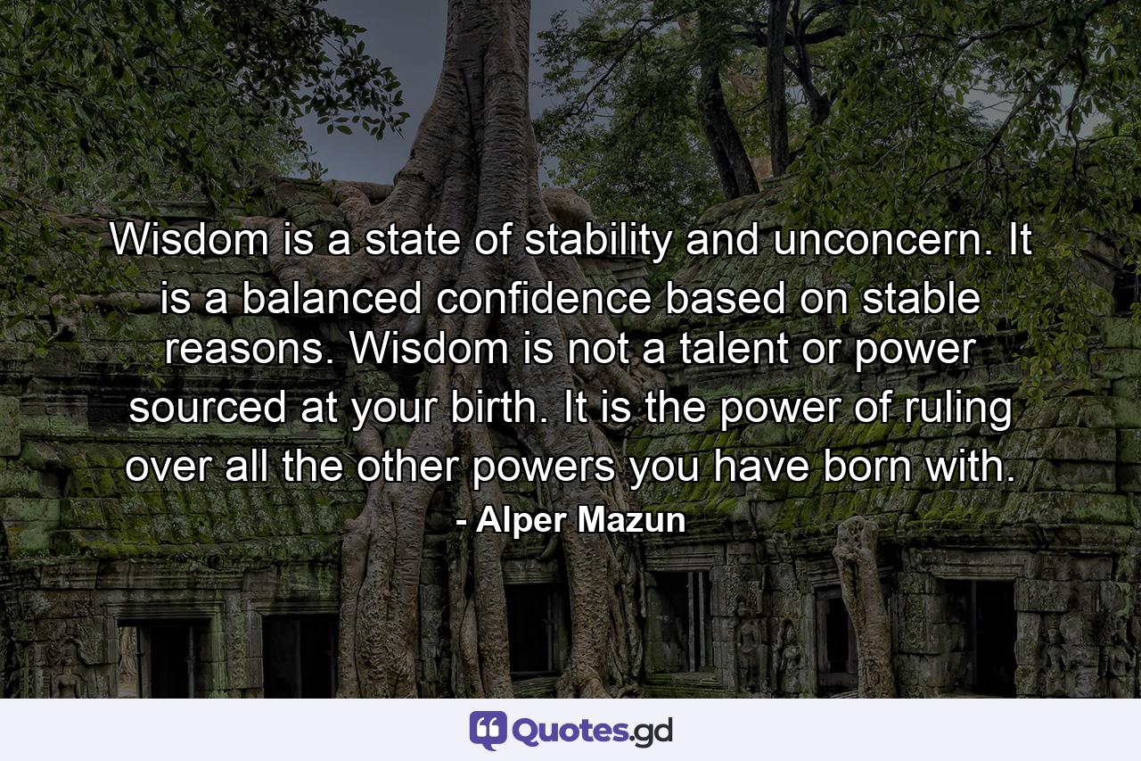 Wisdom is a state of stability and unconcern. It is a balanced confidence based on stable reasons. Wisdom is not a talent or power sourced at your birth. It is the power of ruling over all the other powers you have born with. - Quote by Alper Mazun