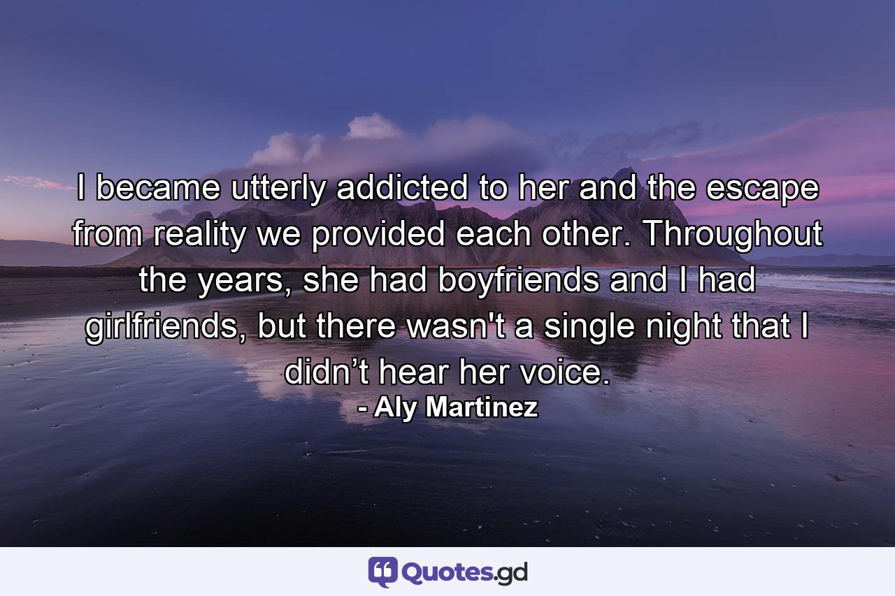 I became utterly addicted to her and the escape from reality we provided each other. Throughout the years, she had boyfriends and I had girlfriends, but there wasn't a single night that I didn’t hear her voice. - Quote by Aly Martinez