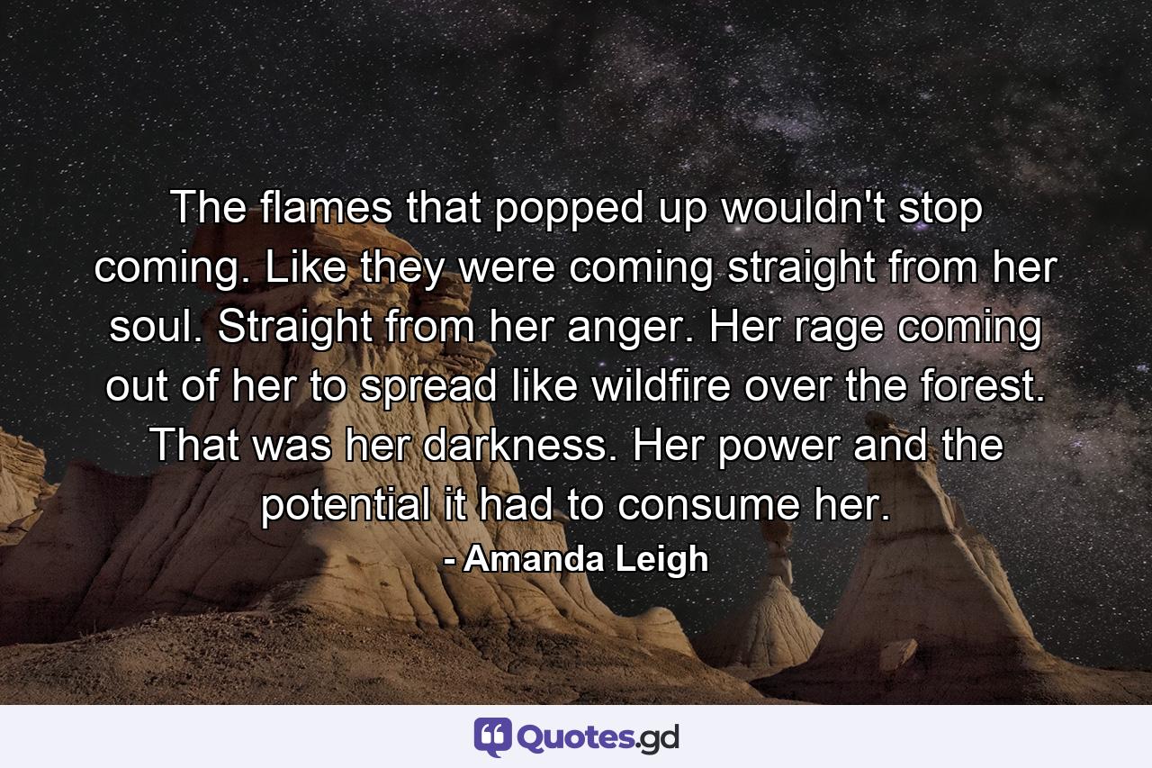 The flames that popped up wouldn't stop coming. Like they were coming straight from her soul. Straight from her anger. Her rage coming out of her to spread like wildfire over the forest. That was her darkness. Her power and the potential it had to consume her. - Quote by Amanda Leigh