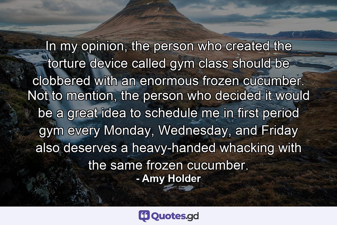 In my opinion, the person who created the torture device called gym class should be clobbered with an enormous frozen cucumber. Not to mention, the person who decided it would be a great idea to schedule me in first period gym every Monday, Wednesday, and Friday also deserves a heavy-handed whacking with the same frozen cucumber. - Quote by Amy Holder